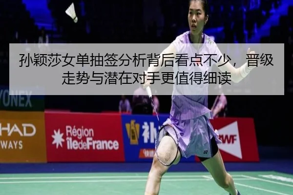 孙颖莎女单抽签分析背后看点不少，晋级走势与潜在对手更值得细读
